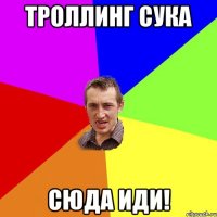 троллинг сука сюда иди!