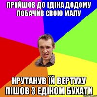 прийшов до едіка додому побачив свою малу крутанув їй вертуху пішов з едіком бухати