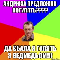 андрюха предложив погулять??? да єбала я гулять з ведмедьом!!!