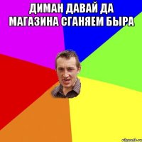 диман давай да магазина сганяем быра 