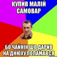 купив малій самовар бо чайнік шо дарив на днюху поламався