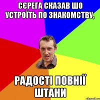 сєрега сказав шо устроїть по знакомству, радості повнії штани