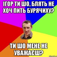 ігор ти шо, блять не хоч пить бурячиху? ти шо мене не уважаєш?