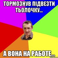 тормознув підвезти тьолочку... а вона на работе...