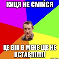 киця не смійся це він в мене ще не встав!!!