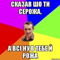 сказав шо ти серожа, а всі ну в тебе й рожа