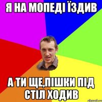 я на мопеді їздив а ти ще,пішки під стіл ходив