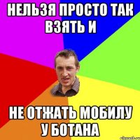 нельзя просто так взять и не отжать мобилу у ботана