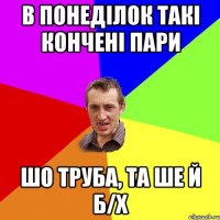 в понеділок такі кончені пари шо труба, та ше й б/х