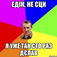 едік, не сци я уже так сто раз дєлав