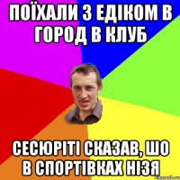 поїхали з едіком в город в клуб сесюріті сказав, шо в спортівках нізя