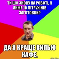 ти шо знову на роботі, я якже 10 літрухінів заготовки? да я краще випью кафе.