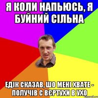 я коли напьюсь, я буйний сільна едік сказав, шо мені хвате - получів с вєртухи в ухо