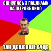 скінулись з пациками на літрове пиво так дешевше буде