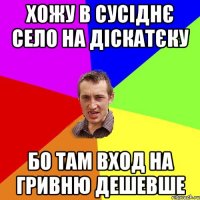 хожу в сусіднє село на діскатєку бо там вход на гривню дешевше