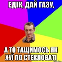 едік, дай газу, а то тащимось як хуї по стекловаті