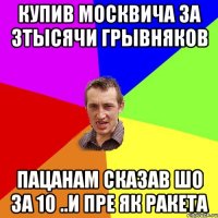 купив москвича за 3тысячи грывняков пацанам сказав шо за 10 ..и пре як ракета