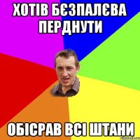 хотів бєзпалєва перднути обісрав всі штани