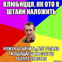 влюбицця, як ото в штани наложить кожен це бачить, але только ти ощущаєш на собi це тьопле чувство