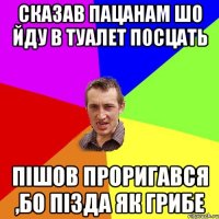 сказав пацанам шо йду в туалет посцать пішов проригався ,бо пізда як грибе