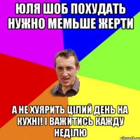 юля шоб похудать нужно мемьше жерти а не хуярить цiлий день на кухнi! i важитись кажду недiлю