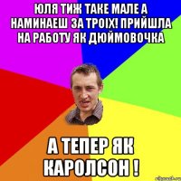 юля тиж таке мале а наминаеш за троiх! прийшла на работу як дюймовочка а тепер як каролсон !