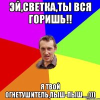 эй,светка,ты вся горишь!! я твой огнетушитель,пыш-пыш....;)))