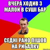 вчера ходив з малой в суші бар седні рано пішов на рибалку