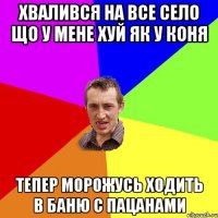 хвалився на все село що у мене хуй як у коня тепер морожусь ходить в баню с пацанами