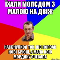 їхали мопєдом з малою на двіж наєбнулися так, шо порвав нові брюкі, а мала всю мордяку счесала