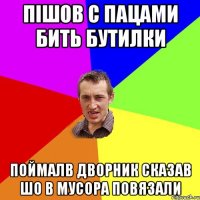 пішов с пацами бить бутилки поймалв дворник сказав шо в мусора повязали