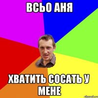 всьо аня хватить сосать у мене