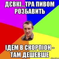 дєвкі...тра пивом розбавить ідем в скорпіон - там дешевше