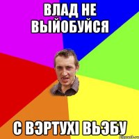 влад не выйобуйся с вэртухi вьэбу