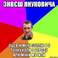 знвєш януковича оце він мені соллю в 5 точку коли з городу алюміній мутили