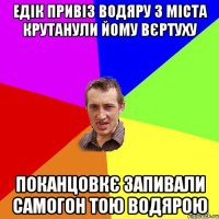 едік привіз водяру з міста крутанули йому вєртуху поканцовкє запивали самогон тою водярою