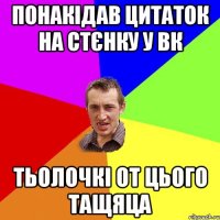 понакідав цитаток на стєнку у вк тьолочкі от цього тащяца