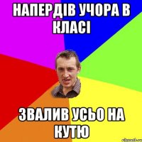 напердів учора в класі звалив усьо на кутю