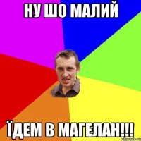 ну шо малий їдем в магелан!!!