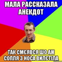 мала рассказала анекдот так смєявся шо аж сопля з носа вилєтіла