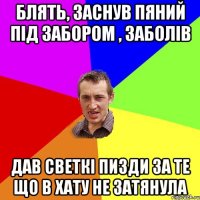 блять, заснув пяний під забором , заболів дав светкі пизди за те що в хату не затянула