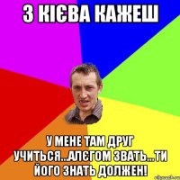 з кієва кажеш у мене там друг учиться...алєгом звать...ти його знать должен!