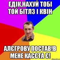 едік,нахуй тобі той бітлз і квін алєгрову постав!в мене касєта є!