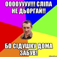 ооооуууу!!! cліпа не дьоргай!! бо сідушку дома забув!