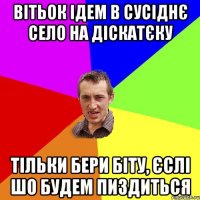 вітьок ідем в сусіднє село на діскатєку тільки бери біту, єслі шо будем пиздиться