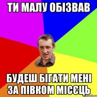 ти малу обізвав будеш бігати мені за півком місєць