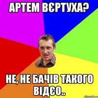 артем вєртуха? не, не бачів такого відєо..