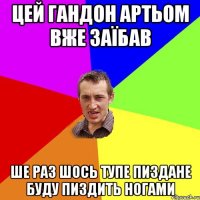 цей гандон артьом вже заїбав ше раз шось тупе пиздане буду пиздить ногами