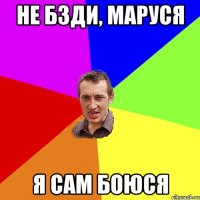 не бзди, маруся я сам боюся