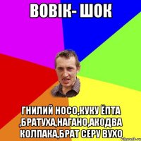 вовік- шок гнилий носо,куку ёпта ,братуха,нагано,ак0два колпака,брат серу вухо